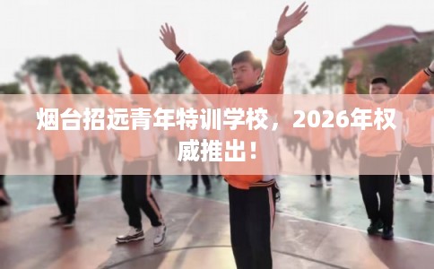 烟台招远青年特训学校，2026年权威推出！