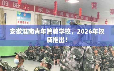安徽淮南青年管教学校，2026年权威推出！