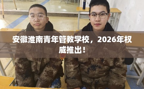 安徽淮南青年管教学校，2026年权威推出！