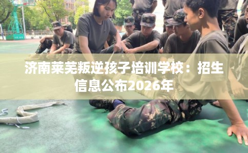 济南莱芜叛逆孩子培训学校：招生信息公布2026年