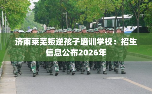 济南莱芜叛逆孩子培训学校：招生信息公布2026年