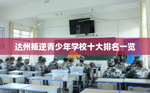 达州叛逆青少年学校十大排名一览 达州叛逆青少年学校十大排名一览