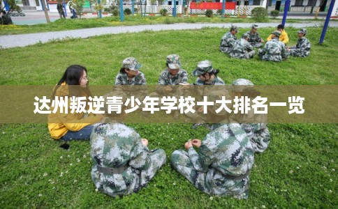 达州叛逆青少年学校十大排名一览 达州叛逆青少年学校十大排名一览