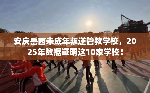 安庆岳西未成年叛逆管教学校，2025年数据证明这10家学校！