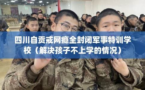 四川自贡戒网瘾全封闭军事特训学校（解决孩子不上学的情况）