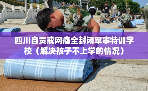 四川自贡戒网瘾全封闭军事特训学校（解决孩子不上学的情况）