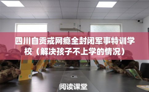 四川自贡戒网瘾全封闭军事特训学校（解决孩子不上学的情况）