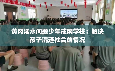 黄冈浠水问题少年戒网学校：解决孩子混迹社会的情况