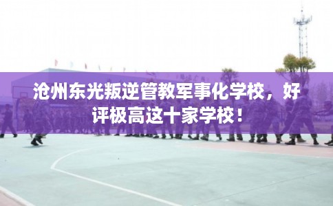 沧州东光叛逆管教军事化学校，好评极高这十家学校！