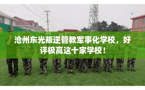 沧州东光叛逆管教军事化学校，好评极高这十家学校！