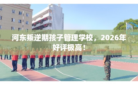 河东叛逆期孩子管理学校，2026年好评极高！