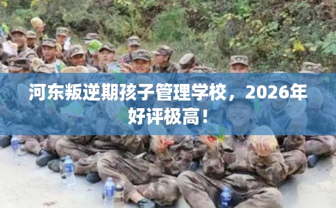 河东叛逆期孩子管理学校，2026年好评极高！
