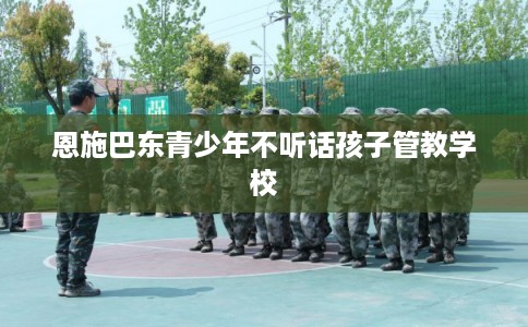 恩施巴东青少年不听话孩子管教学校