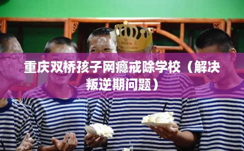 重庆双桥孩子网瘾戒除学校（解决叛逆期问题）