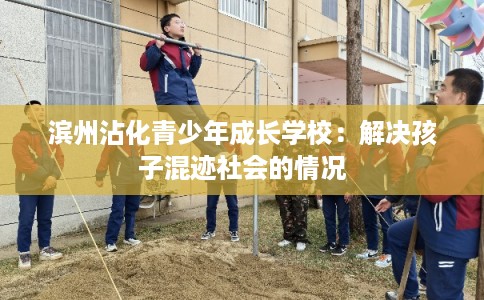 滨州沾化青少年成长学校:解决孩子混迹社会的情况 滨州沾化青少年成长学校:解决孩子混迹社会的情况