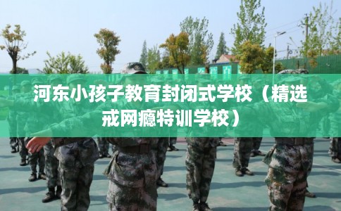 河东小孩子教育封闭式学校（精选戒网瘾特训学校）