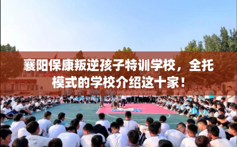 襄阳保康叛逆孩子特训学校，全托模式的学校介绍这十家！