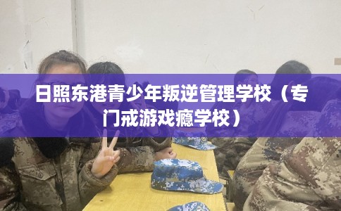 日照东港青少年叛逆管理学校（专门戒游戏瘾学校）