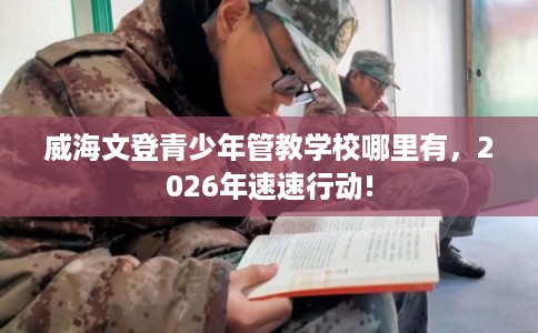 威海文登青少年管教学校哪里有，2026年速速行动!