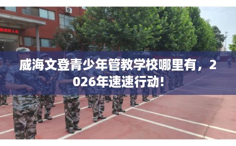 威海文登青少年管教学校哪里有，2026年速速行动!