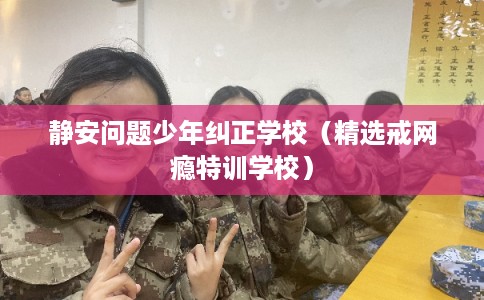 静安问题少年纠正学校（精选戒网瘾特训学校）