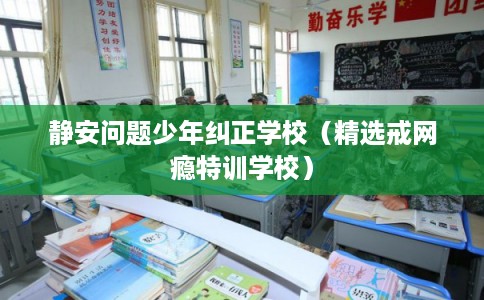 静安问题少年纠正学校（精选戒网瘾特训学校）