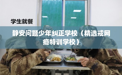 静安问题少年纠正学校（精选戒网瘾特训学校）