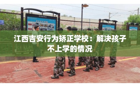 江西吉安行为矫正学校:解决孩子不上学的情况 江西吉安行为矫正学校:解决孩子不上学的情况