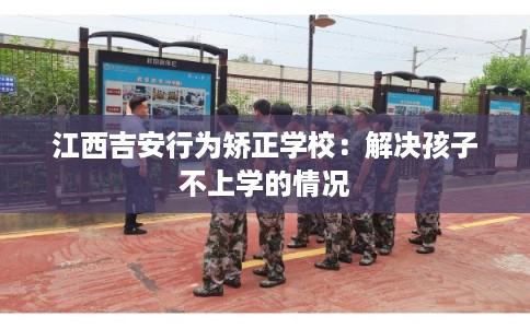 江西吉安行为矫正学校：解决孩子不上学的情况