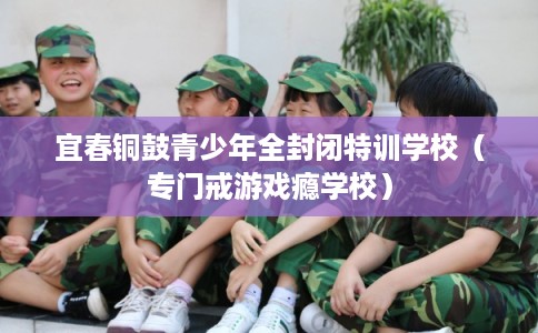 宜春铜鼓青少年全封闭特训学校（专门戒游戏瘾学校）