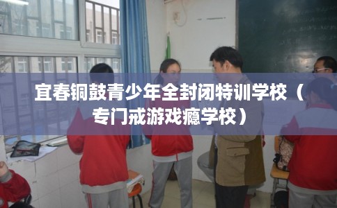 宜春铜鼓青少年全封闭特训学校（专门戒游戏瘾学校）