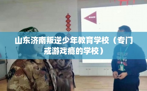 山东济南叛逆少年教育学校（专门戒游戏瘾的学校）