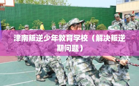 津南叛逆少年教育学校（解决叛逆期问题）