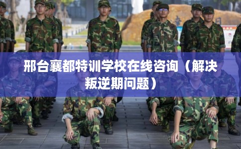 邢台襄都特训学校在线咨询(解决叛逆期问题) 邢台襄都特训学校在线咨询(解决叛逆期问题)