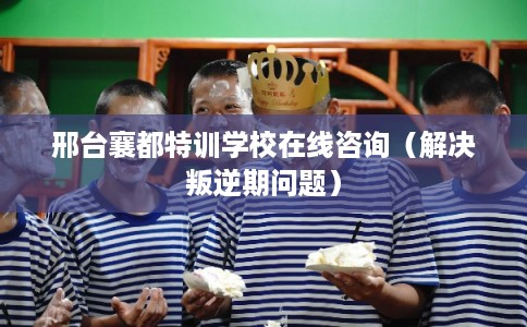 邢台襄都特训学校在线咨询(解决叛逆期问题) 邢台襄都特训学校在线咨询(解决叛逆期问题)