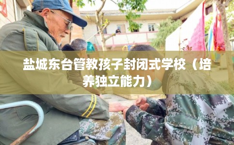 盐城东台管教孩子封闭式学校（培养独立能力）