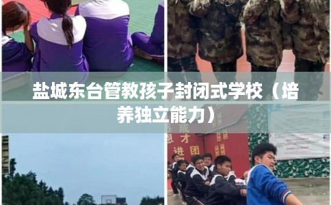 盐城东台管教孩子封闭式学校（培养独立能力）