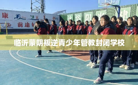 临沂蒙阴叛逆青少年管教封闭学校