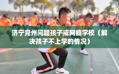 济宁兖州问题孩子戒网瘾学校（解决孩子不上学的情况）