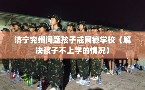 济宁兖州问题孩子戒网瘾学校（解决孩子不上学的情况）