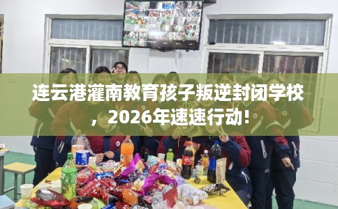 连云港灌南教育孩子叛逆封闭学校，2026年速速行动!