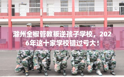 滁州全椒管教叛逆孩子学校，2026年这十家学校错过亏大！