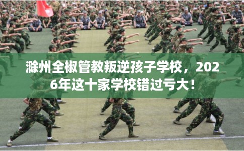 滁州全椒管教叛逆孩子学校，2026年这十家学校错过亏大！