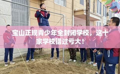 宝山正规青少年全封闭学校,这十家学校错过亏大! 宝山正规青少年全封闭学校,这十家学校错过亏大!