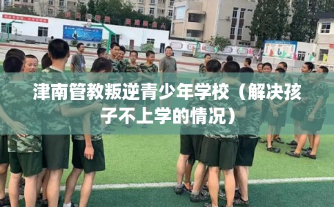 津南管教叛逆青少年学校（解决孩子不上学的情况）