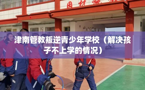 津南管教叛逆青少年学校（解决孩子不上学的情况）