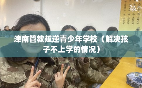 津南管教叛逆青少年学校（解决孩子不上学的情况）