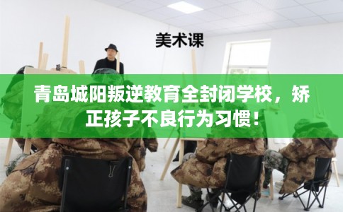 青岛城阳叛逆教育全封闭学校，矫正孩子不良行为习惯！