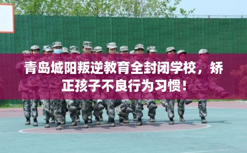青岛城阳叛逆教育全封闭学校，矫正孩子不良行为习惯！