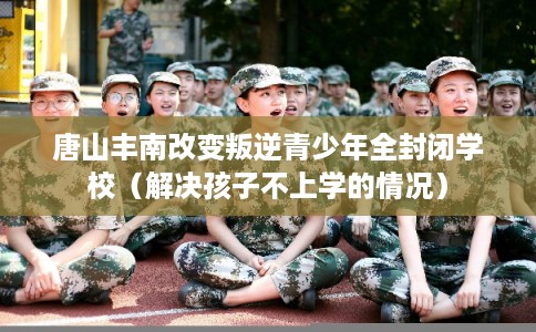 唐山丰南改变叛逆青少年全封闭学校(解决孩子不上学的情况) 唐山丰南改变叛逆青少年全封闭学校(解决孩子不上学的情况)